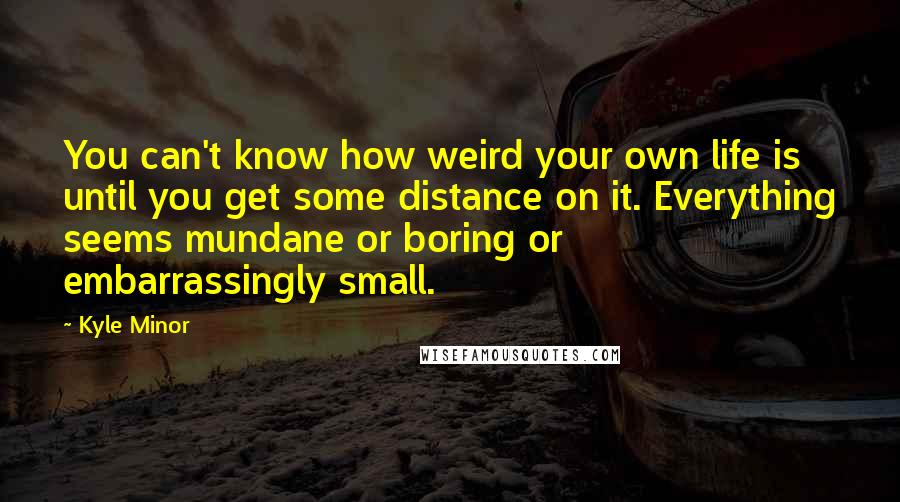 Kyle Minor Quotes: You can't know how weird your own life is until you get some distance on it. Everything seems mundane or boring or embarrassingly small.