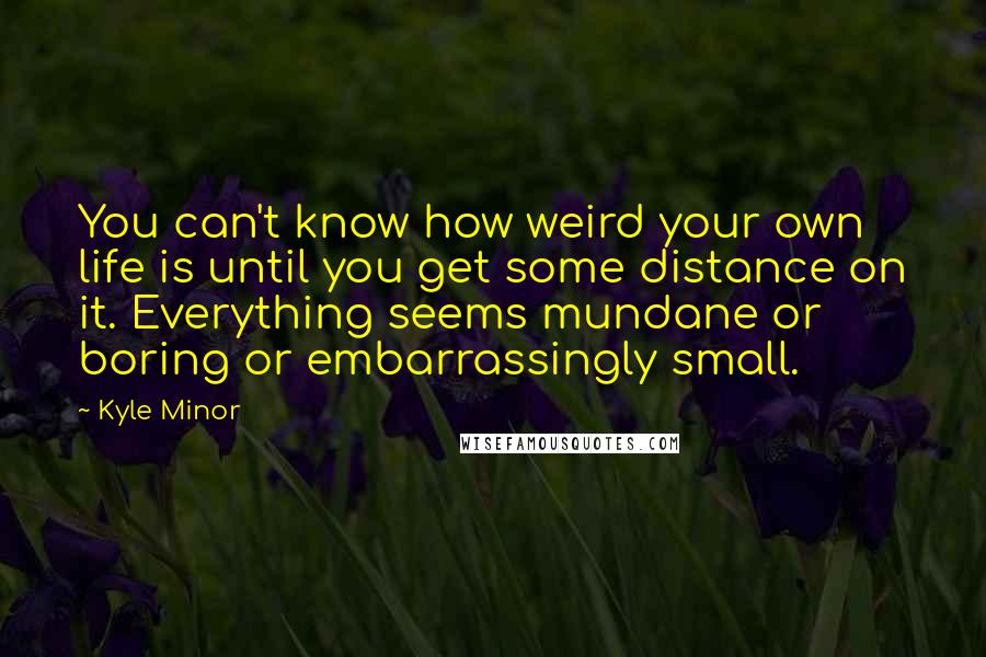 Kyle Minor Quotes: You can't know how weird your own life is until you get some distance on it. Everything seems mundane or boring or embarrassingly small.