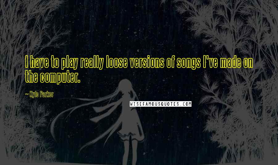 Kyle Parker Quotes: I have to play really loose versions of songs I've made on the computer.