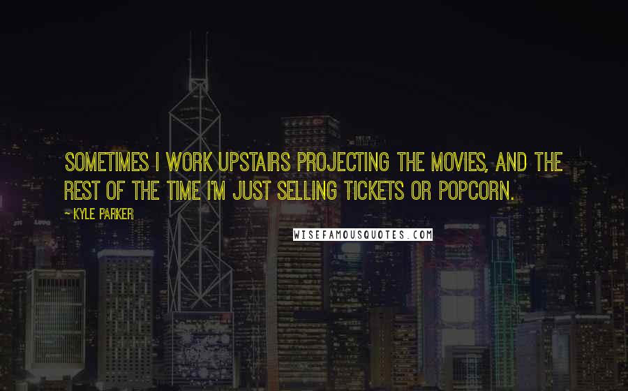 Kyle Parker Quotes: Sometimes I work upstairs projecting the movies, and the rest of the time I'm just selling tickets or popcorn.