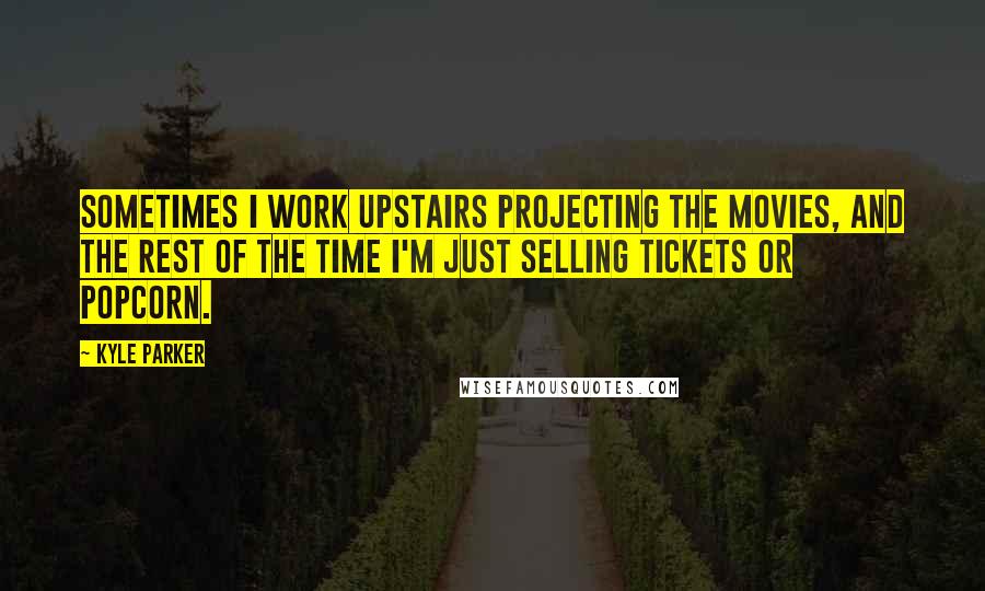 Kyle Parker Quotes: Sometimes I work upstairs projecting the movies, and the rest of the time I'm just selling tickets or popcorn.