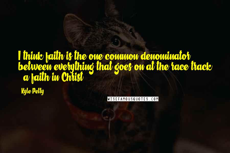Kyle Petty Quotes: I think faith is the one common denominator between everything that goes on at the race track - a faith in Christ.