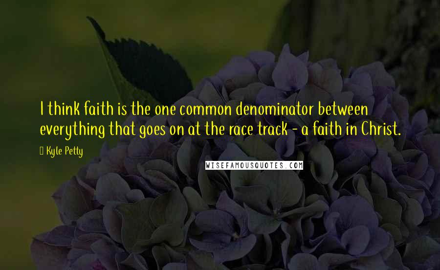 Kyle Petty Quotes: I think faith is the one common denominator between everything that goes on at the race track - a faith in Christ.