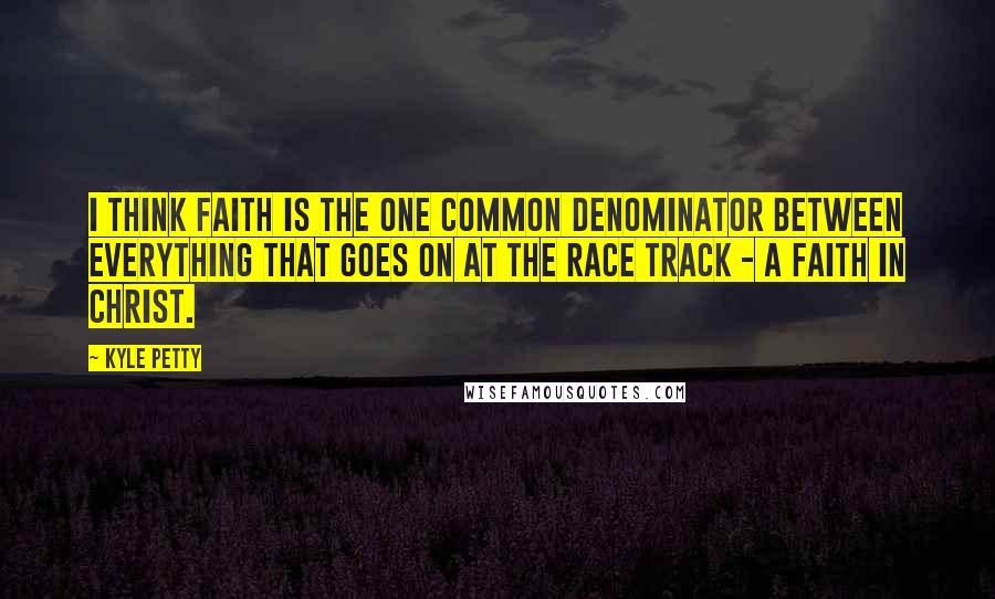 Kyle Petty Quotes: I think faith is the one common denominator between everything that goes on at the race track - a faith in Christ.