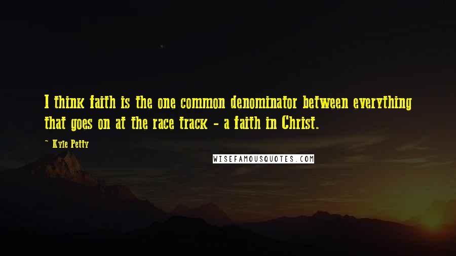 Kyle Petty Quotes: I think faith is the one common denominator between everything that goes on at the race track - a faith in Christ.