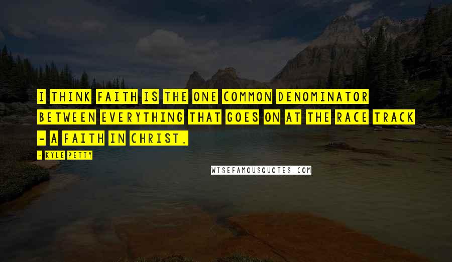 Kyle Petty Quotes: I think faith is the one common denominator between everything that goes on at the race track - a faith in Christ.