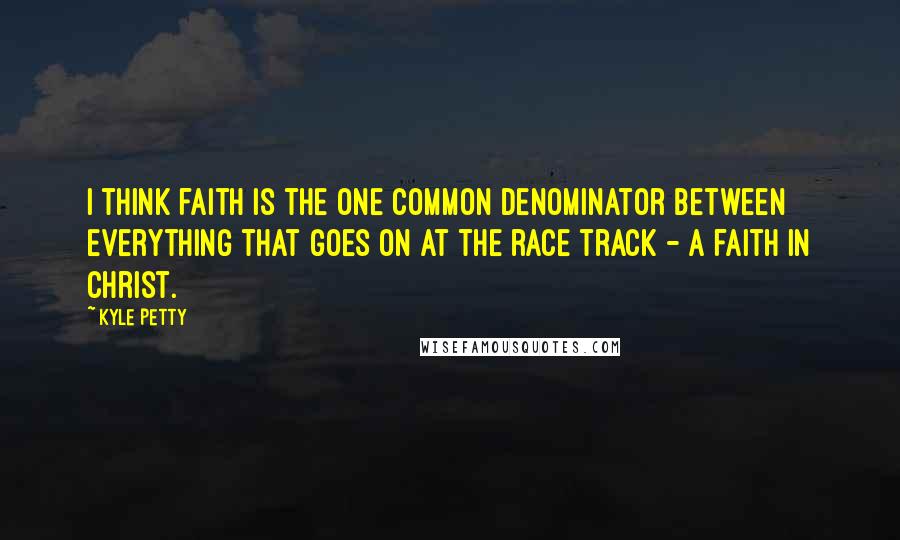 Kyle Petty Quotes: I think faith is the one common denominator between everything that goes on at the race track - a faith in Christ.