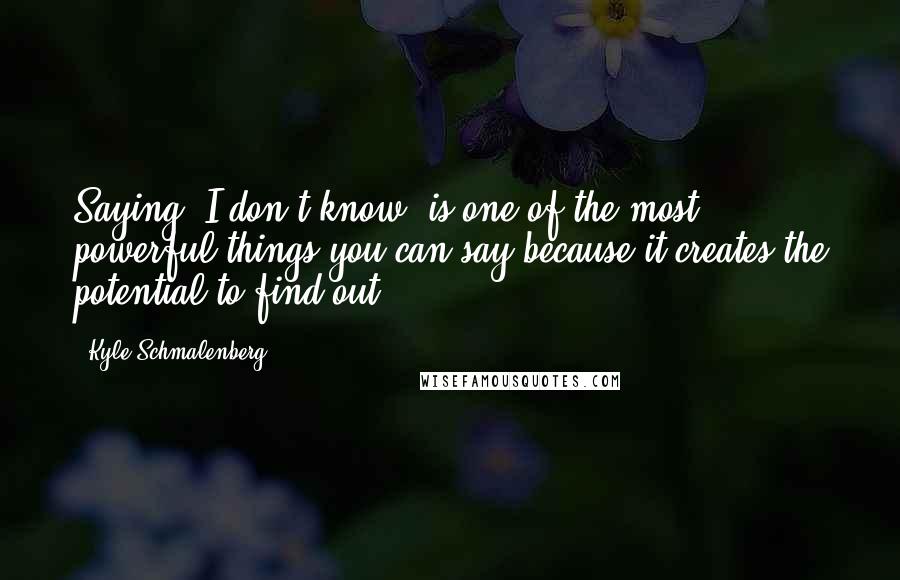 Kyle Schmalenberg Quotes: Saying 'I don't know' is one of the most powerful things you can say because it creates the potential to find out.