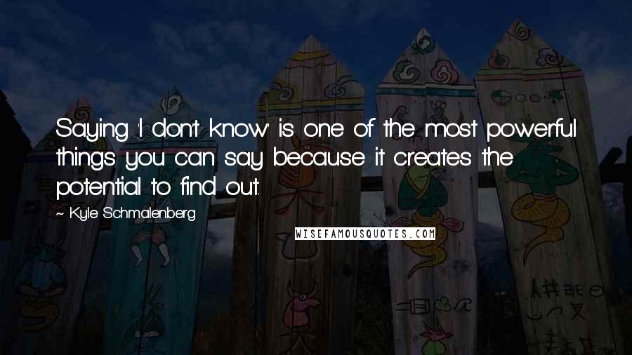 Kyle Schmalenberg Quotes: Saying 'I don't know' is one of the most powerful things you can say because it creates the potential to find out.