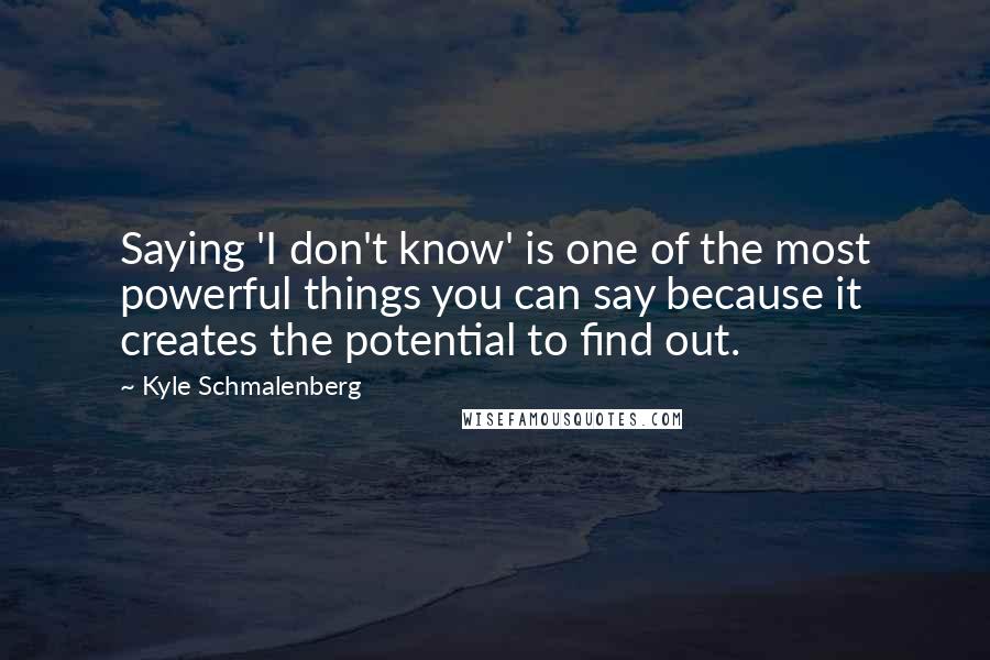Kyle Schmalenberg Quotes: Saying 'I don't know' is one of the most powerful things you can say because it creates the potential to find out.