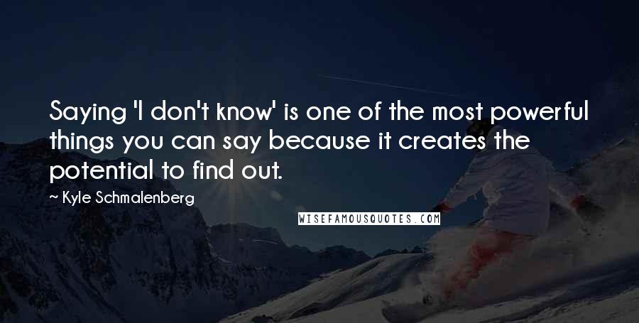 Kyle Schmalenberg Quotes: Saying 'I don't know' is one of the most powerful things you can say because it creates the potential to find out.