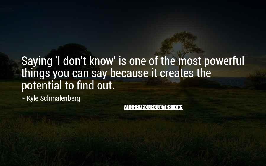 Kyle Schmalenberg Quotes: Saying 'I don't know' is one of the most powerful things you can say because it creates the potential to find out.