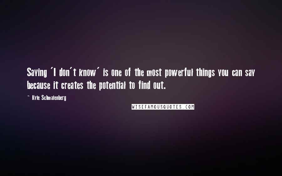 Kyle Schmalenberg Quotes: Saying 'I don't know' is one of the most powerful things you can say because it creates the potential to find out.