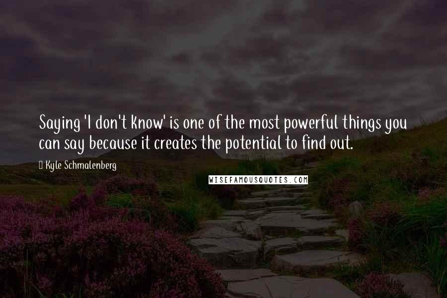 Kyle Schmalenberg Quotes: Saying 'I don't know' is one of the most powerful things you can say because it creates the potential to find out.