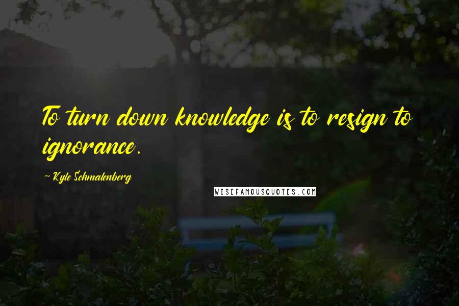 Kyle Schmalenberg Quotes: To turn down knowledge is to resign to ignorance.