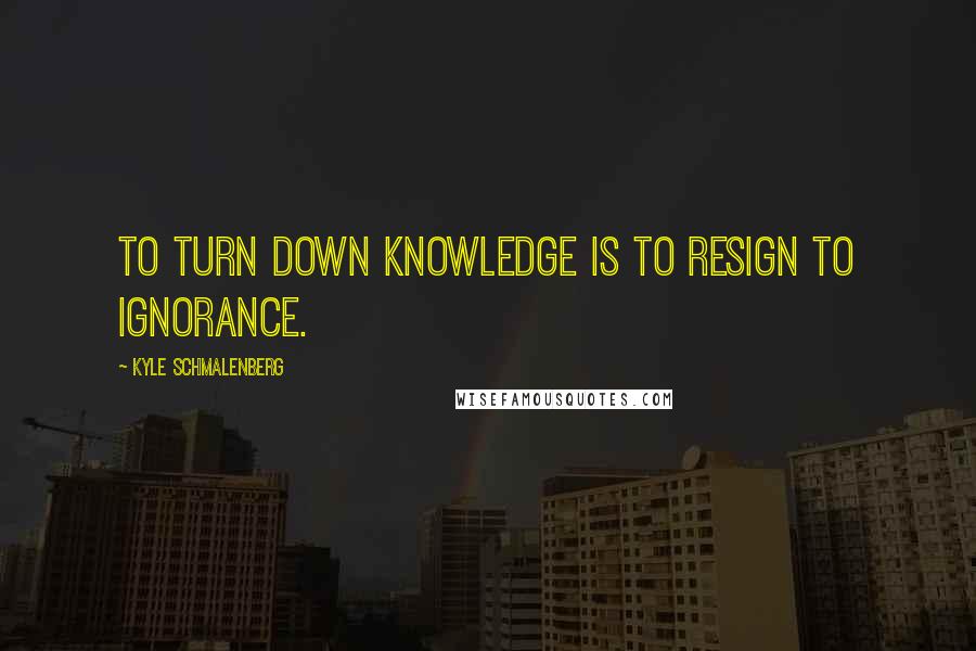 Kyle Schmalenberg Quotes: To turn down knowledge is to resign to ignorance.