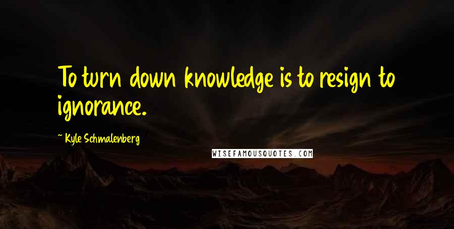 Kyle Schmalenberg Quotes: To turn down knowledge is to resign to ignorance.