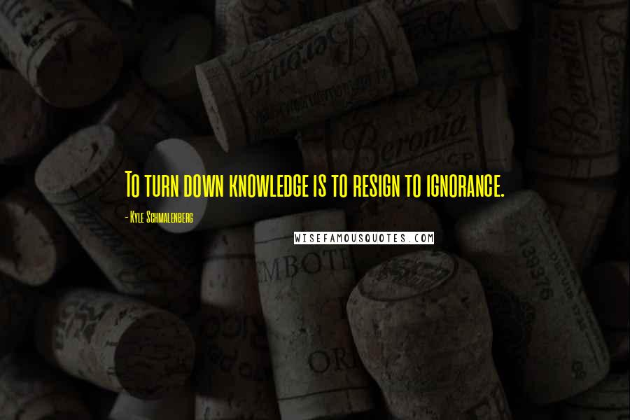 Kyle Schmalenberg Quotes: To turn down knowledge is to resign to ignorance.