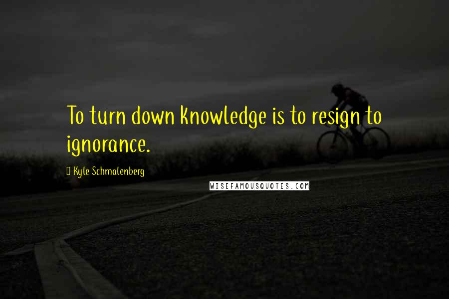 Kyle Schmalenberg Quotes: To turn down knowledge is to resign to ignorance.