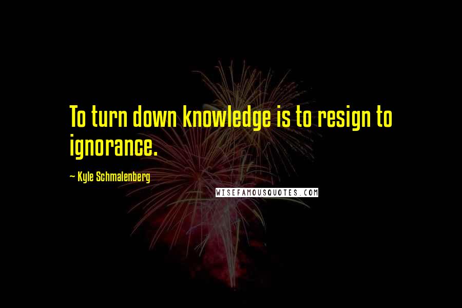 Kyle Schmalenberg Quotes: To turn down knowledge is to resign to ignorance.