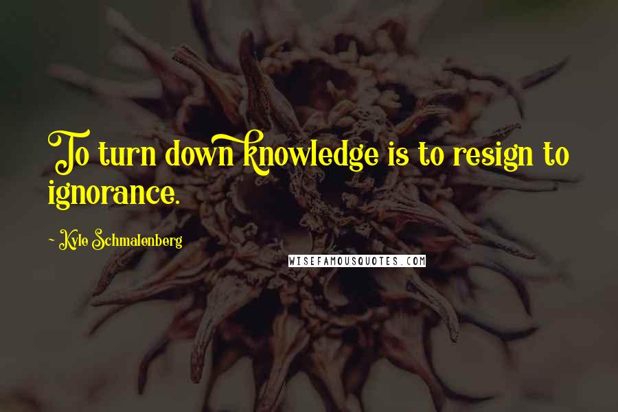 Kyle Schmalenberg Quotes: To turn down knowledge is to resign to ignorance.