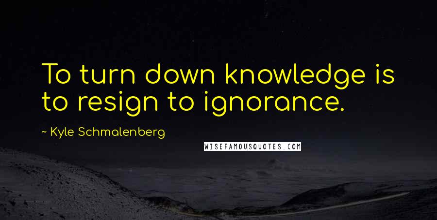 Kyle Schmalenberg Quotes: To turn down knowledge is to resign to ignorance.