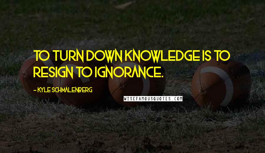 Kyle Schmalenberg Quotes: To turn down knowledge is to resign to ignorance.