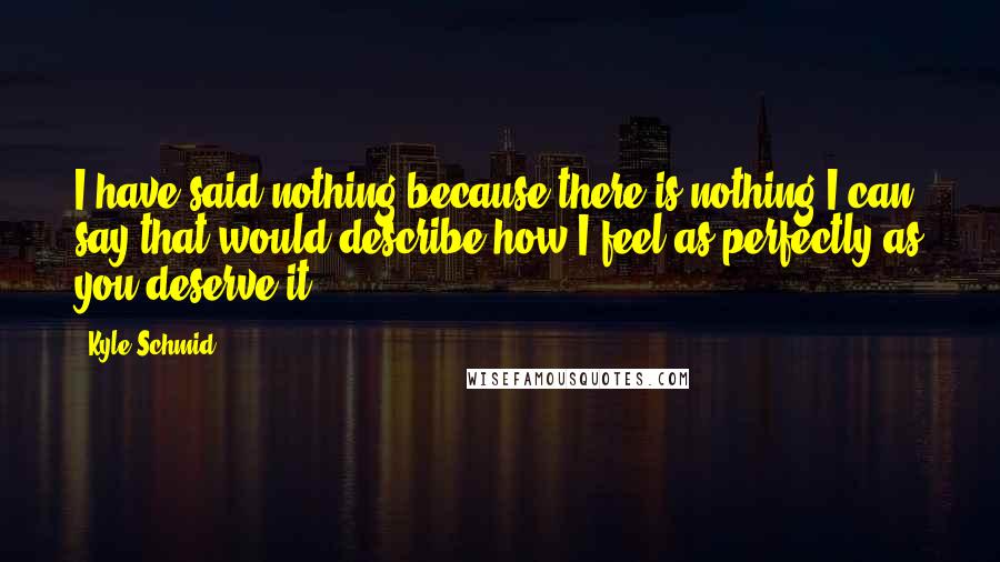 Kyle Schmid Quotes: I have said nothing because there is nothing I can say that would describe how I feel as perfectly as you deserve it.