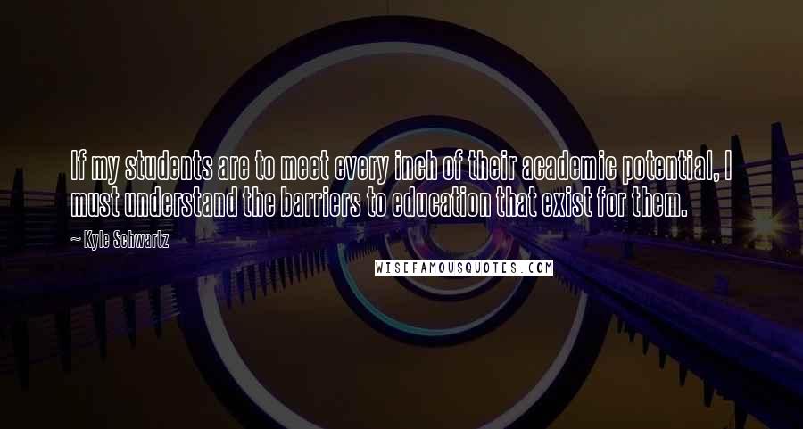 Kyle Schwartz Quotes: If my students are to meet every inch of their academic potential, I must understand the barriers to education that exist for them.