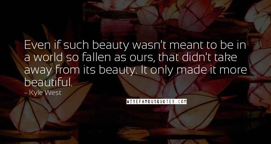 Kyle West Quotes: Even if such beauty wasn't meant to be in a world so fallen as ours, that didn't take away from its beauty. It only made it more beautiful.