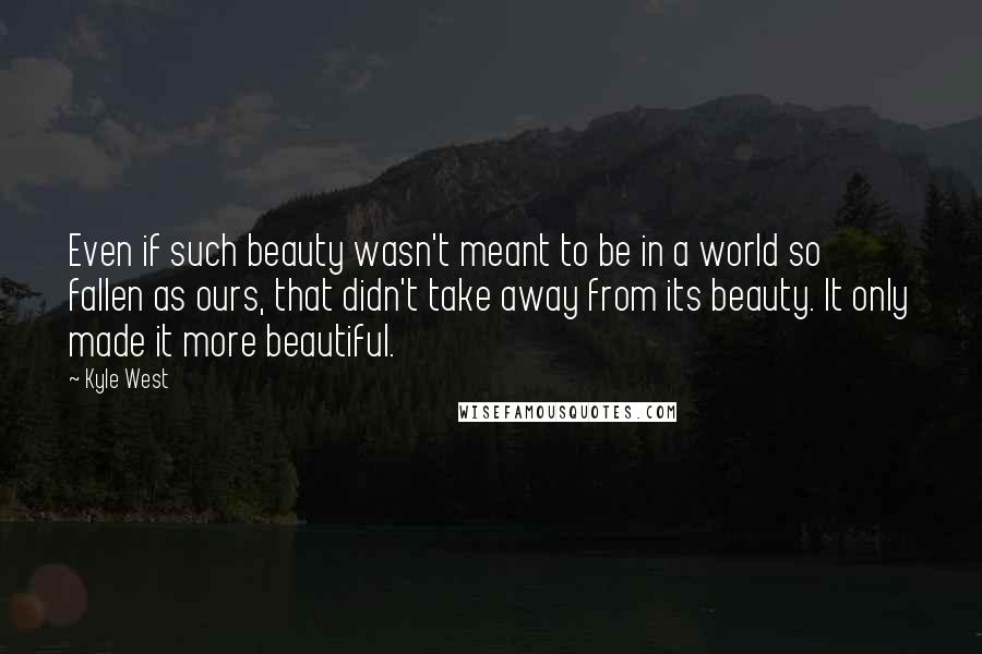 Kyle West Quotes: Even if such beauty wasn't meant to be in a world so fallen as ours, that didn't take away from its beauty. It only made it more beautiful.