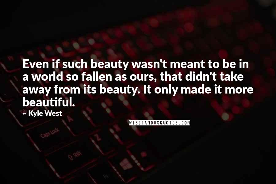 Kyle West Quotes: Even if such beauty wasn't meant to be in a world so fallen as ours, that didn't take away from its beauty. It only made it more beautiful.