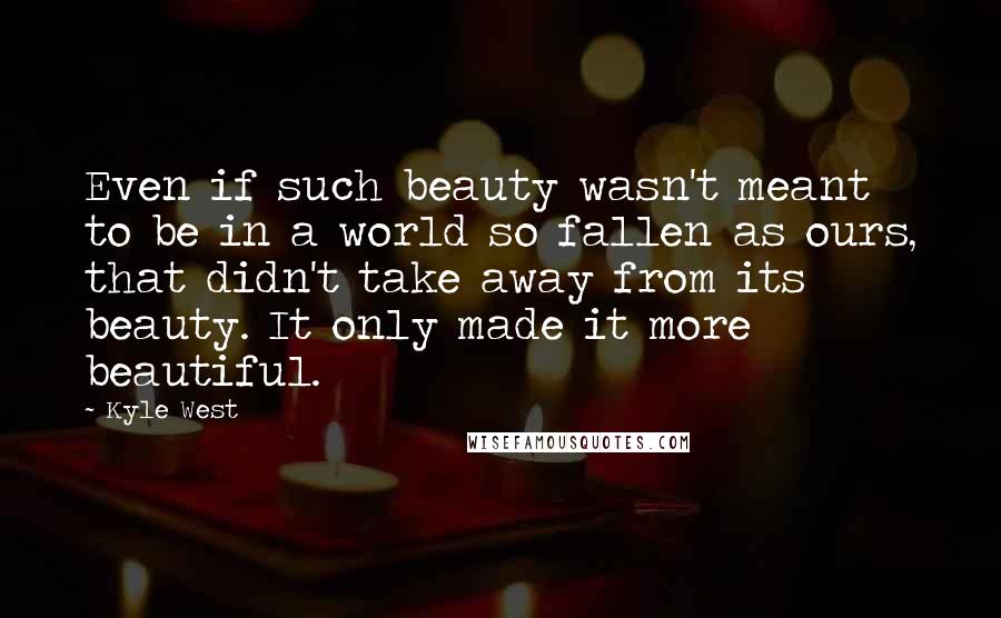 Kyle West Quotes: Even if such beauty wasn't meant to be in a world so fallen as ours, that didn't take away from its beauty. It only made it more beautiful.