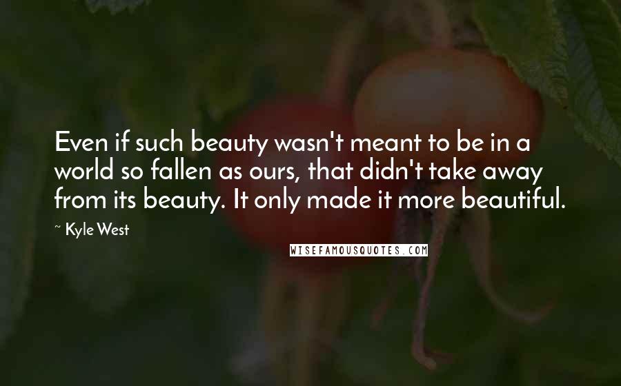 Kyle West Quotes: Even if such beauty wasn't meant to be in a world so fallen as ours, that didn't take away from its beauty. It only made it more beautiful.