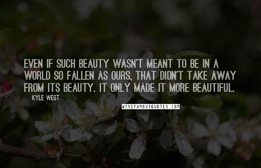 Kyle West Quotes: Even if such beauty wasn't meant to be in a world so fallen as ours, that didn't take away from its beauty. It only made it more beautiful.