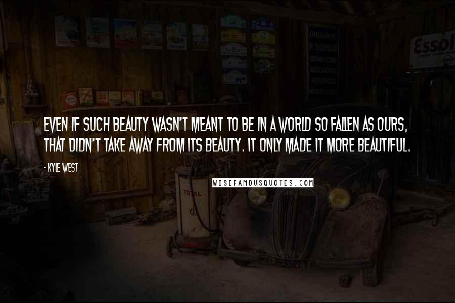 Kyle West Quotes: Even if such beauty wasn't meant to be in a world so fallen as ours, that didn't take away from its beauty. It only made it more beautiful.