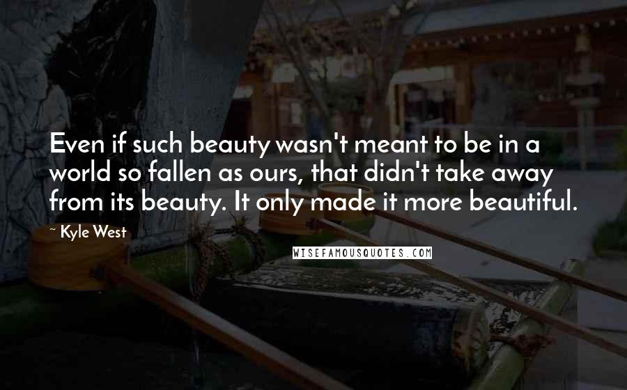 Kyle West Quotes: Even if such beauty wasn't meant to be in a world so fallen as ours, that didn't take away from its beauty. It only made it more beautiful.