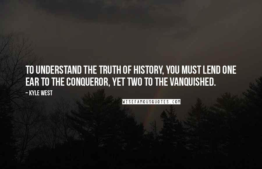 Kyle West Quotes: To understand the truth of history, you must lend one ear to the conqueror, yet two to the vanquished.