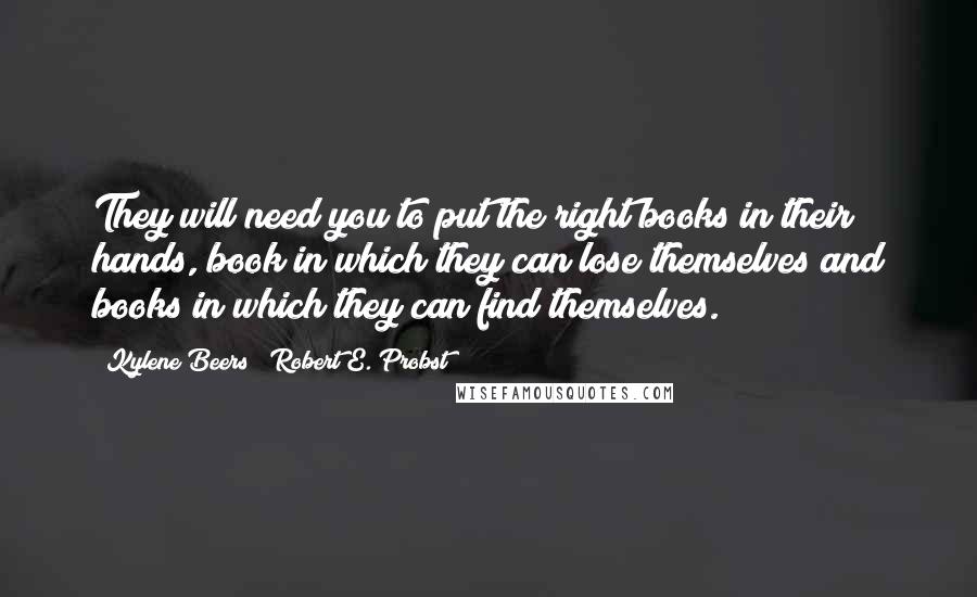 Kylene Beers & Robert E. Probst Quotes: They will need you to put the right books in their hands, book in which they can lose themselves and books in which they can find themselves.