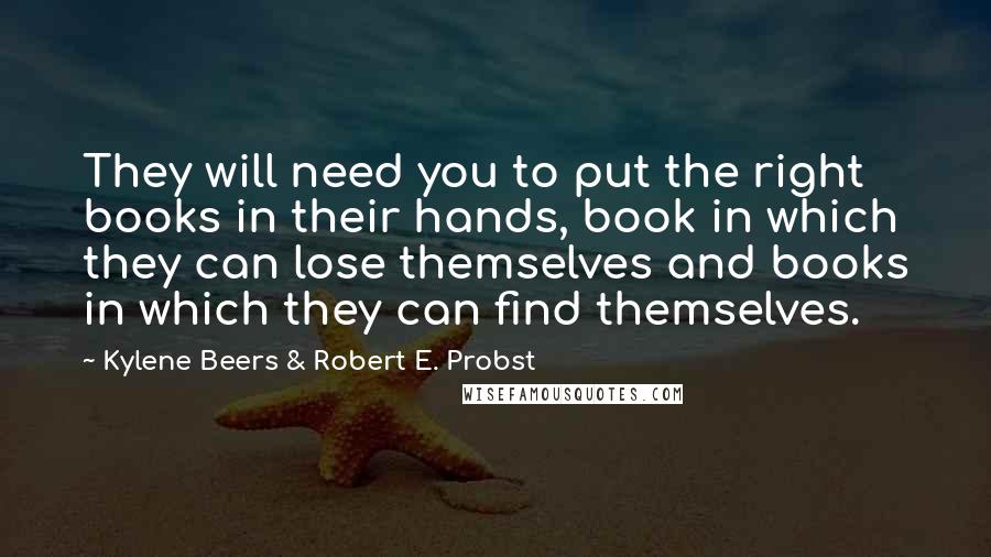 Kylene Beers & Robert E. Probst Quotes: They will need you to put the right books in their hands, book in which they can lose themselves and books in which they can find themselves.