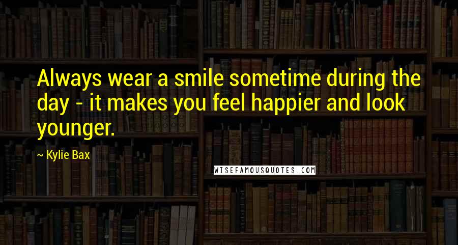 Kylie Bax Quotes: Always wear a smile sometime during the day - it makes you feel happier and look younger.
