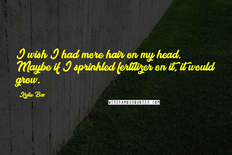 Kylie Bax Quotes: I wish I had more hair on my head. Maybe if I sprinkled fertilizer on it, it would grow.