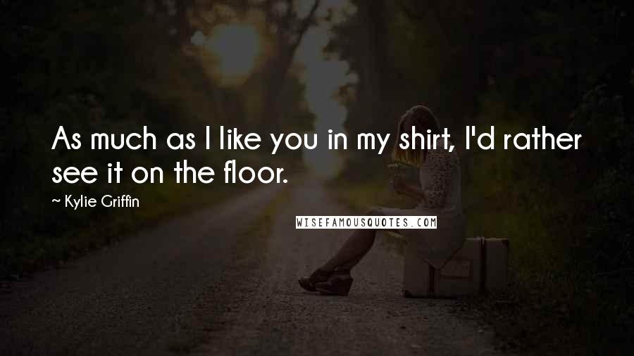 Kylie Griffin Quotes: As much as I like you in my shirt, I'd rather see it on the floor.