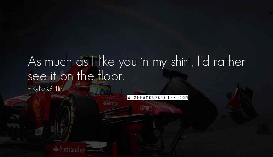 Kylie Griffin Quotes: As much as I like you in my shirt, I'd rather see it on the floor.