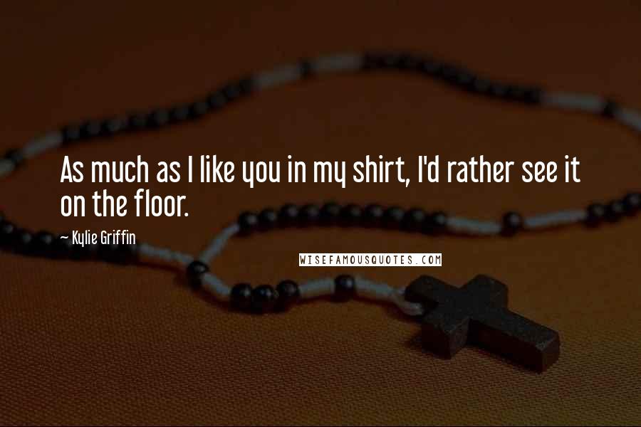 Kylie Griffin Quotes: As much as I like you in my shirt, I'd rather see it on the floor.