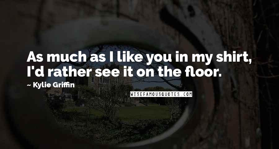 Kylie Griffin Quotes: As much as I like you in my shirt, I'd rather see it on the floor.