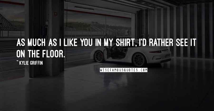 Kylie Griffin Quotes: As much as I like you in my shirt, I'd rather see it on the floor.