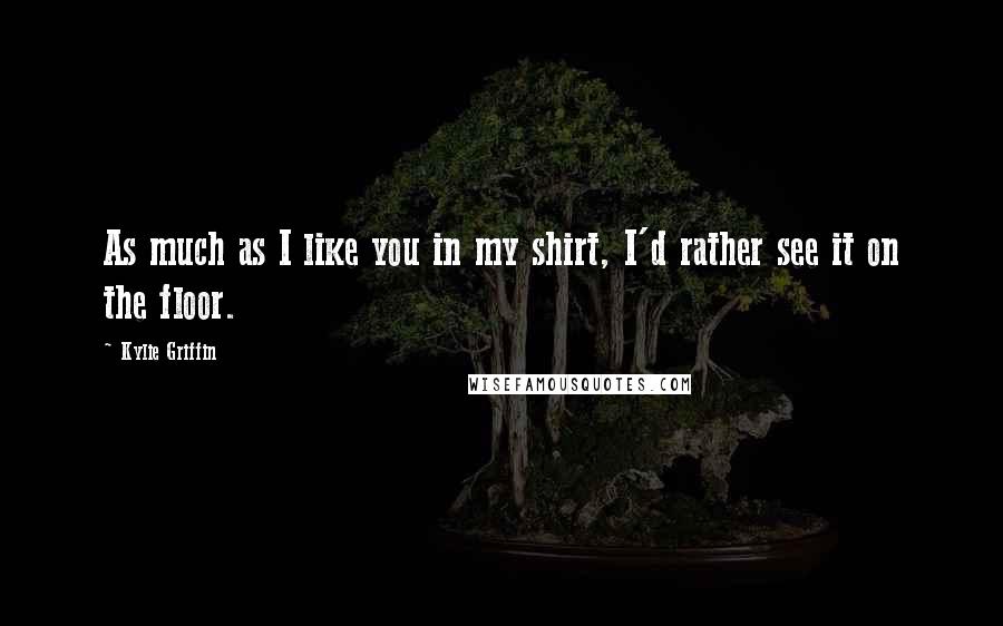 Kylie Griffin Quotes: As much as I like you in my shirt, I'd rather see it on the floor.