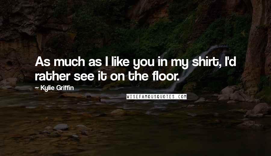 Kylie Griffin Quotes: As much as I like you in my shirt, I'd rather see it on the floor.