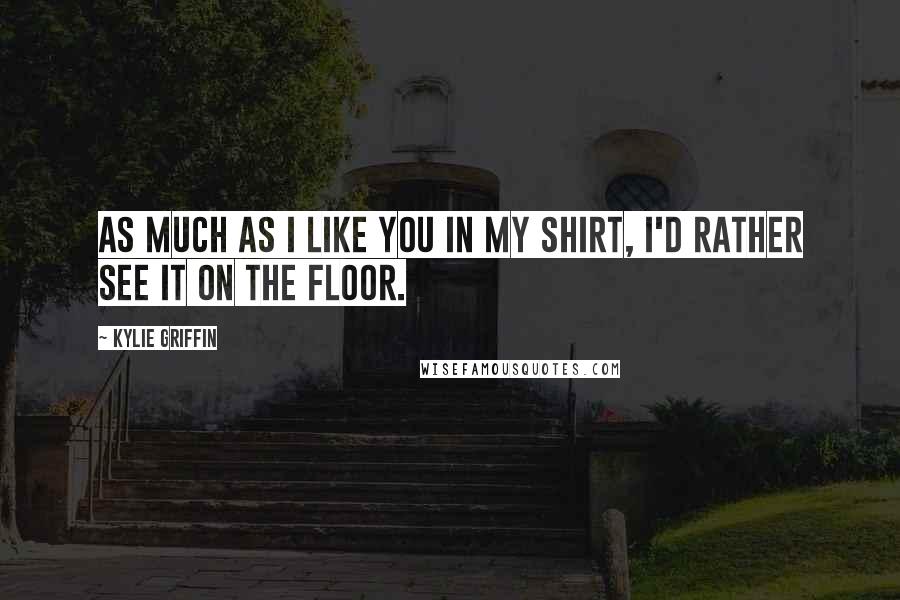 Kylie Griffin Quotes: As much as I like you in my shirt, I'd rather see it on the floor.